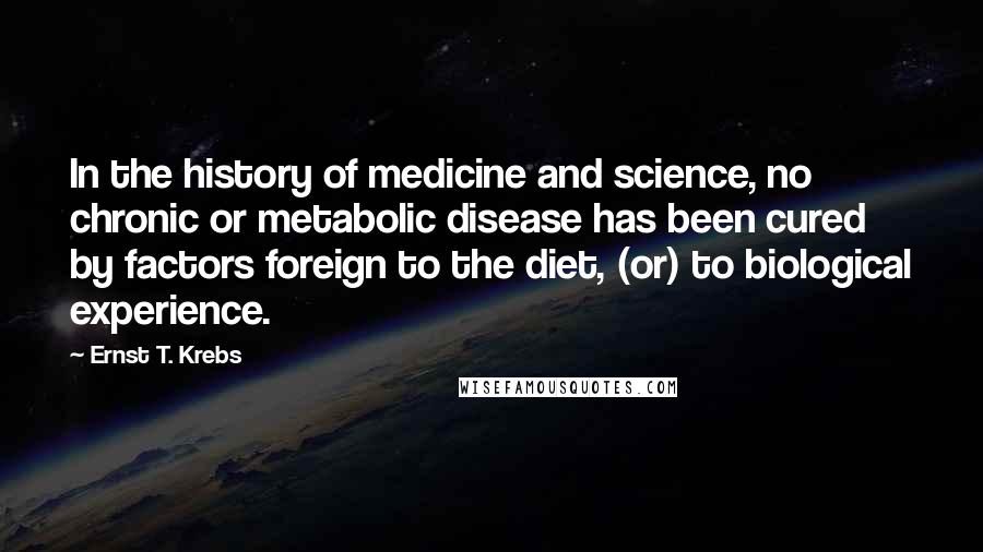 Ernst T. Krebs Quotes: In the history of medicine and science, no chronic or metabolic disease has been cured by factors foreign to the diet, (or) to biological experience.