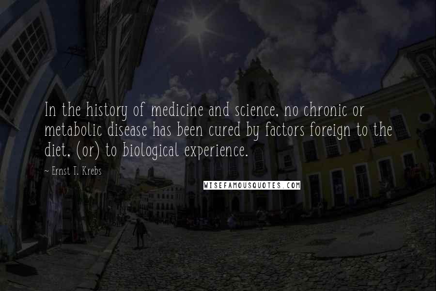 Ernst T. Krebs Quotes: In the history of medicine and science, no chronic or metabolic disease has been cured by factors foreign to the diet, (or) to biological experience.