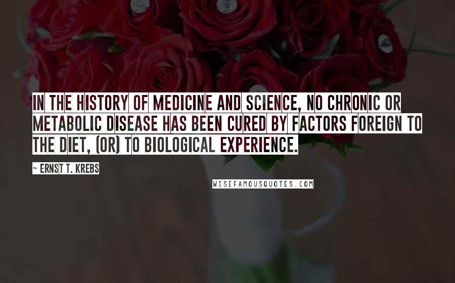 Ernst T. Krebs Quotes: In the history of medicine and science, no chronic or metabolic disease has been cured by factors foreign to the diet, (or) to biological experience.