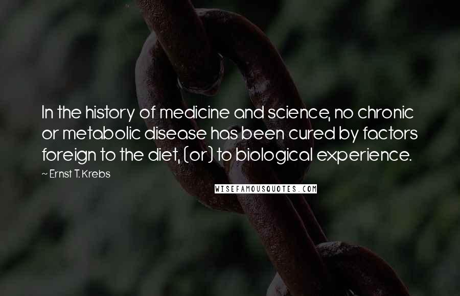 Ernst T. Krebs Quotes: In the history of medicine and science, no chronic or metabolic disease has been cured by factors foreign to the diet, (or) to biological experience.