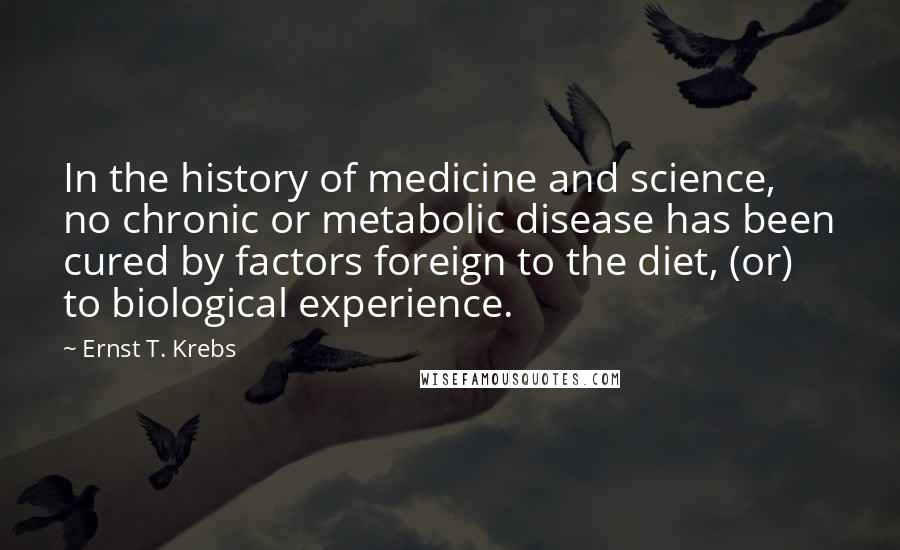 Ernst T. Krebs Quotes: In the history of medicine and science, no chronic or metabolic disease has been cured by factors foreign to the diet, (or) to biological experience.