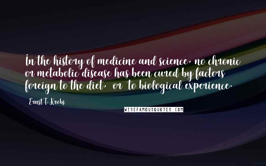 Ernst T. Krebs Quotes: In the history of medicine and science, no chronic or metabolic disease has been cured by factors foreign to the diet, (or) to biological experience.