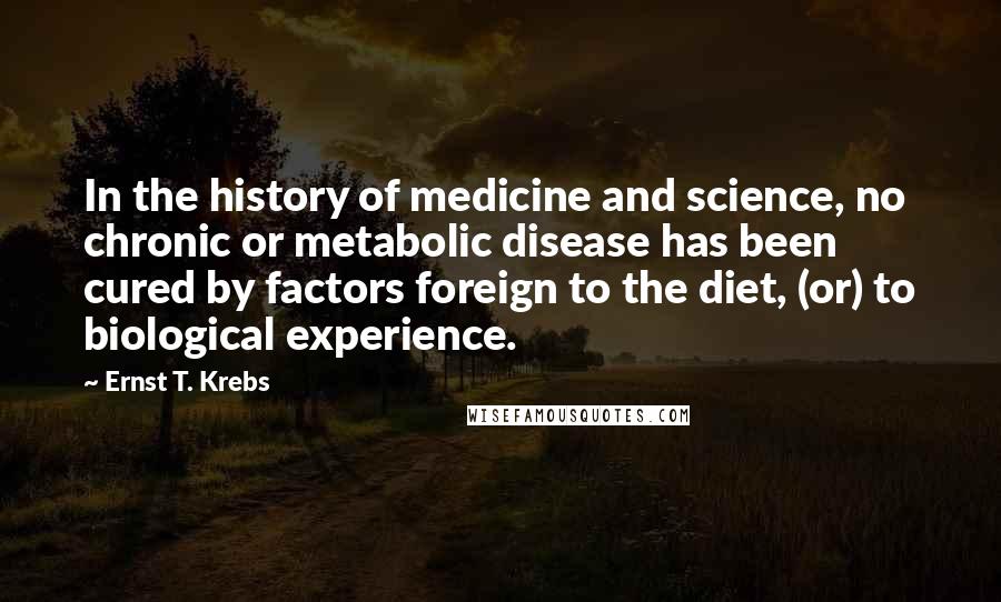 Ernst T. Krebs Quotes: In the history of medicine and science, no chronic or metabolic disease has been cured by factors foreign to the diet, (or) to biological experience.