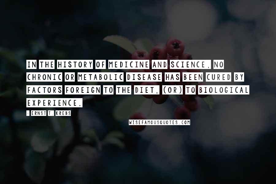 Ernst T. Krebs Quotes: In the history of medicine and science, no chronic or metabolic disease has been cured by factors foreign to the diet, (or) to biological experience.