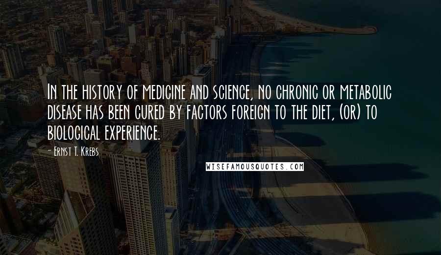 Ernst T. Krebs Quotes: In the history of medicine and science, no chronic or metabolic disease has been cured by factors foreign to the diet, (or) to biological experience.