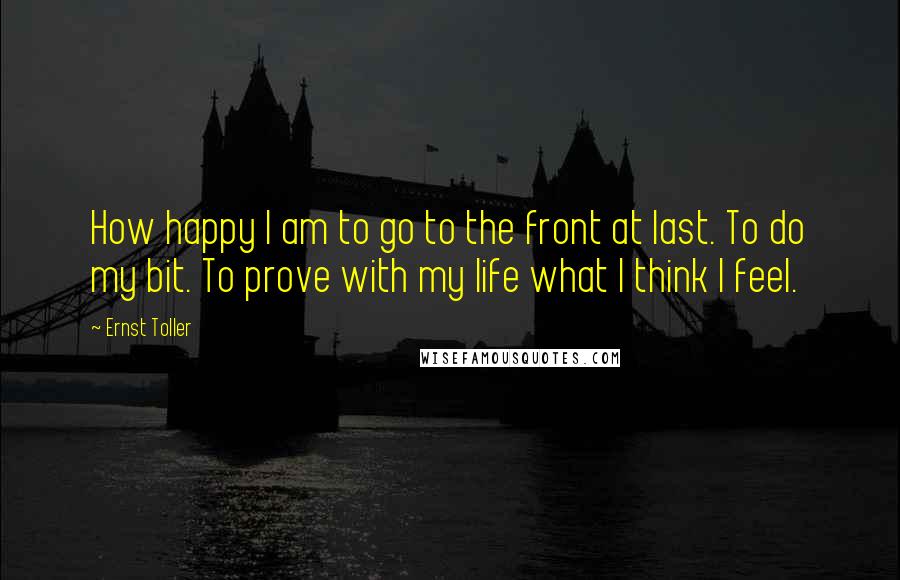 Ernst Toller Quotes: How happy I am to go to the front at last. To do my bit. To prove with my life what I think I feel.