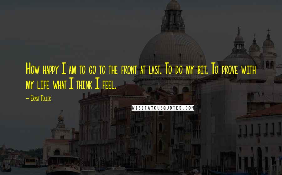 Ernst Toller Quotes: How happy I am to go to the front at last. To do my bit. To prove with my life what I think I feel.