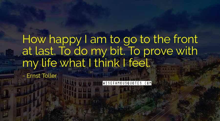 Ernst Toller Quotes: How happy I am to go to the front at last. To do my bit. To prove with my life what I think I feel.