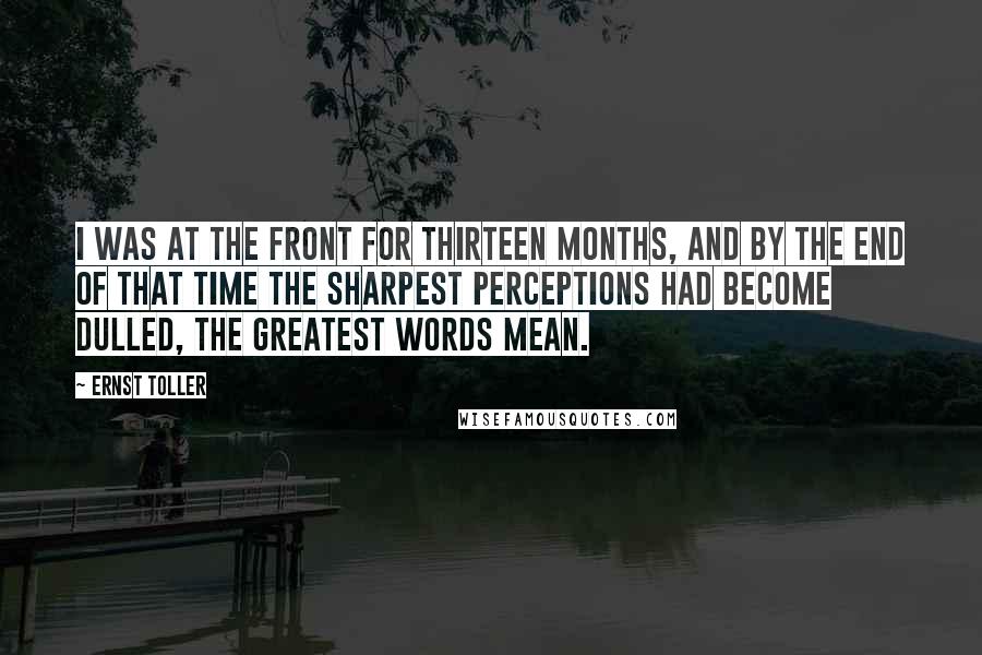 Ernst Toller Quotes: I was at the front for thirteen months, and by the end of that time the sharpest perceptions had become dulled, the greatest words mean.