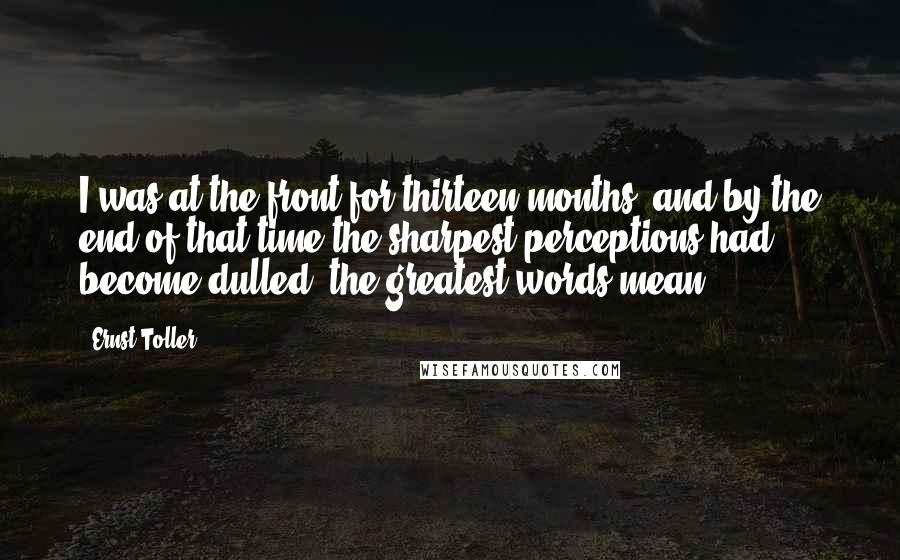 Ernst Toller Quotes: I was at the front for thirteen months, and by the end of that time the sharpest perceptions had become dulled, the greatest words mean.