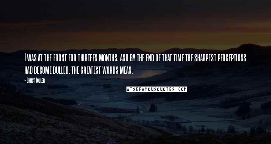 Ernst Toller Quotes: I was at the front for thirteen months, and by the end of that time the sharpest perceptions had become dulled, the greatest words mean.