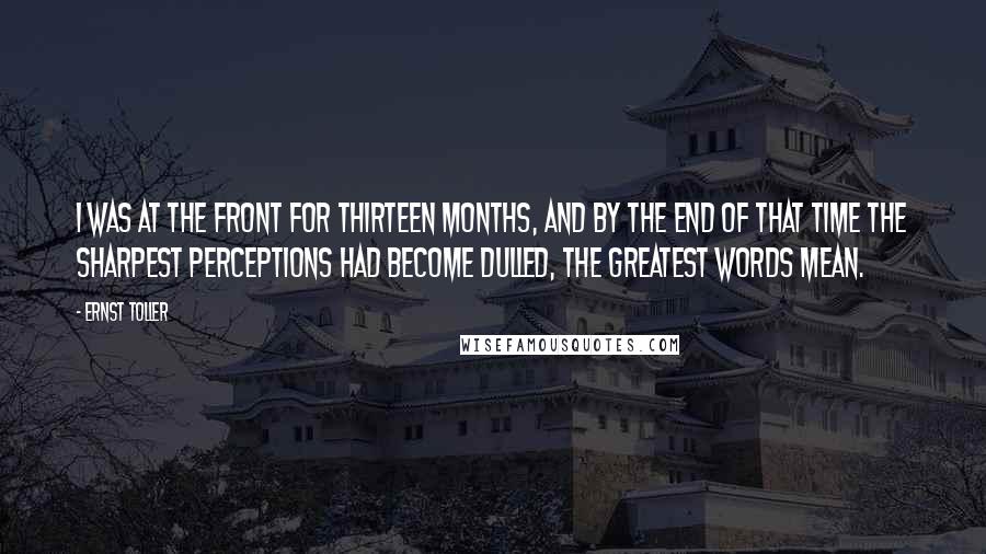 Ernst Toller Quotes: I was at the front for thirteen months, and by the end of that time the sharpest perceptions had become dulled, the greatest words mean.