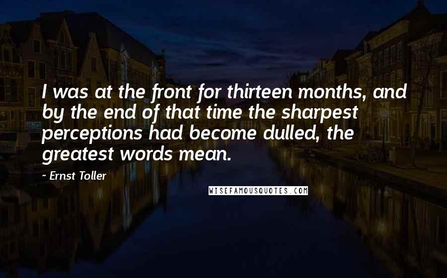 Ernst Toller Quotes: I was at the front for thirteen months, and by the end of that time the sharpest perceptions had become dulled, the greatest words mean.