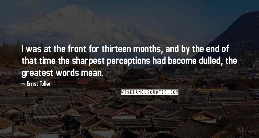 Ernst Toller Quotes: I was at the front for thirteen months, and by the end of that time the sharpest perceptions had become dulled, the greatest words mean.
