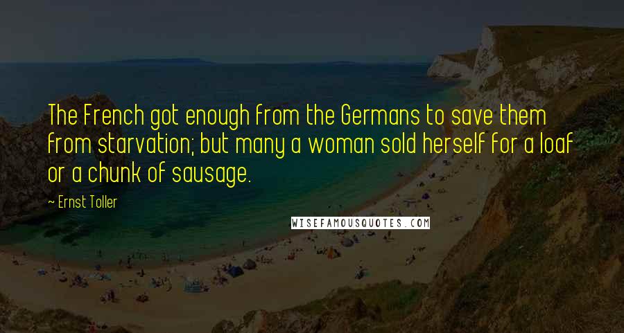 Ernst Toller Quotes: The French got enough from the Germans to save them from starvation; but many a woman sold herself for a loaf or a chunk of sausage.