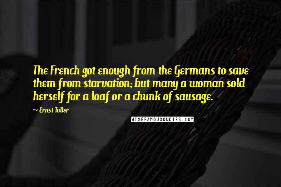 Ernst Toller Quotes: The French got enough from the Germans to save them from starvation; but many a woman sold herself for a loaf or a chunk of sausage.