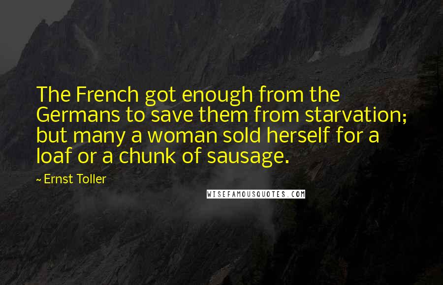 Ernst Toller Quotes: The French got enough from the Germans to save them from starvation; but many a woman sold herself for a loaf or a chunk of sausage.