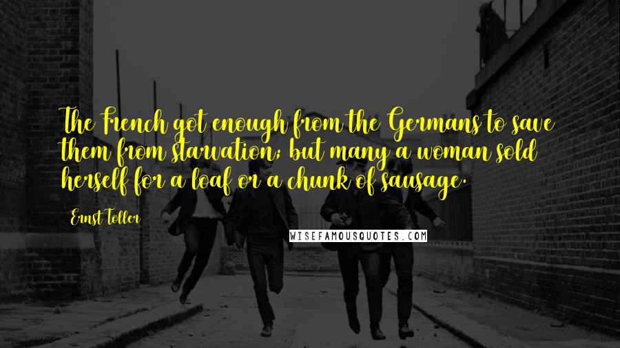 Ernst Toller Quotes: The French got enough from the Germans to save them from starvation; but many a woman sold herself for a loaf or a chunk of sausage.