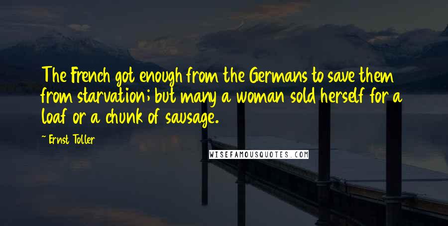 Ernst Toller Quotes: The French got enough from the Germans to save them from starvation; but many a woman sold herself for a loaf or a chunk of sausage.