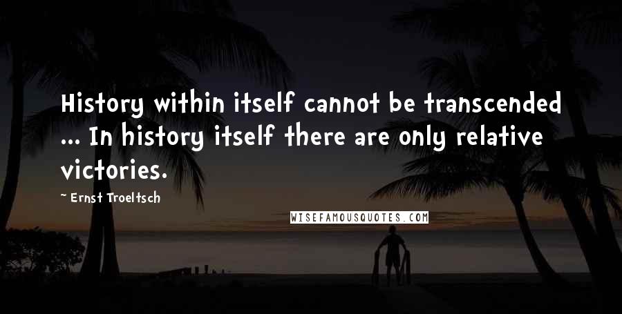 Ernst Troeltsch Quotes: History within itself cannot be transcended ... In history itself there are only relative victories.