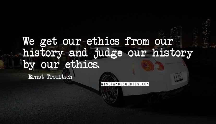 Ernst Troeltsch Quotes: We get our ethics from our history and judge our history by our ethics.
