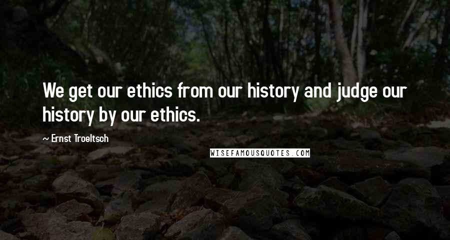 Ernst Troeltsch Quotes: We get our ethics from our history and judge our history by our ethics.