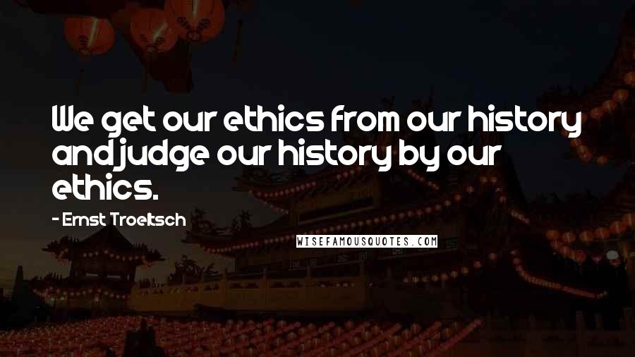 Ernst Troeltsch Quotes: We get our ethics from our history and judge our history by our ethics.