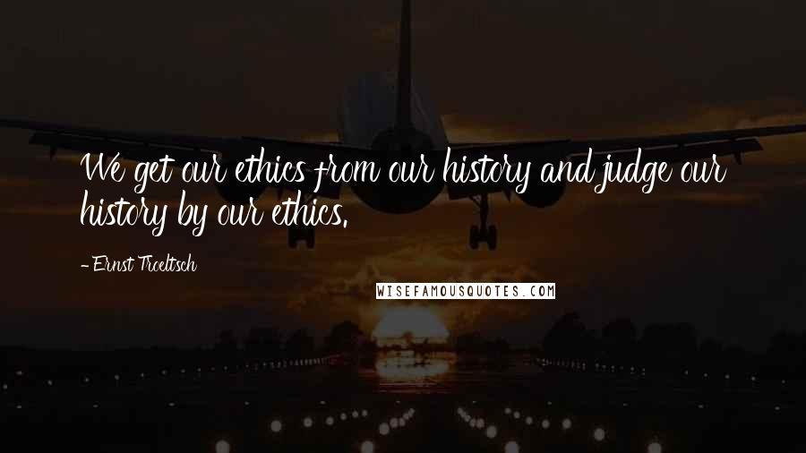 Ernst Troeltsch Quotes: We get our ethics from our history and judge our history by our ethics.
