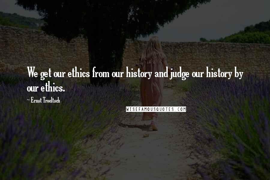 Ernst Troeltsch Quotes: We get our ethics from our history and judge our history by our ethics.