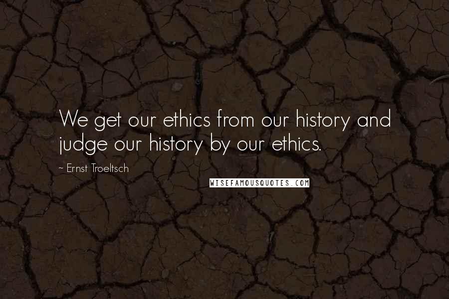Ernst Troeltsch Quotes: We get our ethics from our history and judge our history by our ethics.