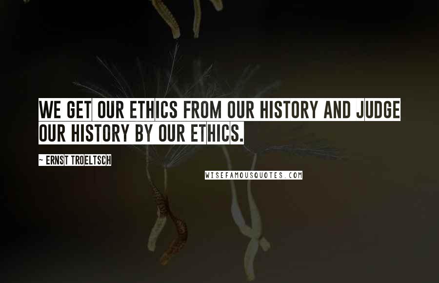 Ernst Troeltsch Quotes: We get our ethics from our history and judge our history by our ethics.