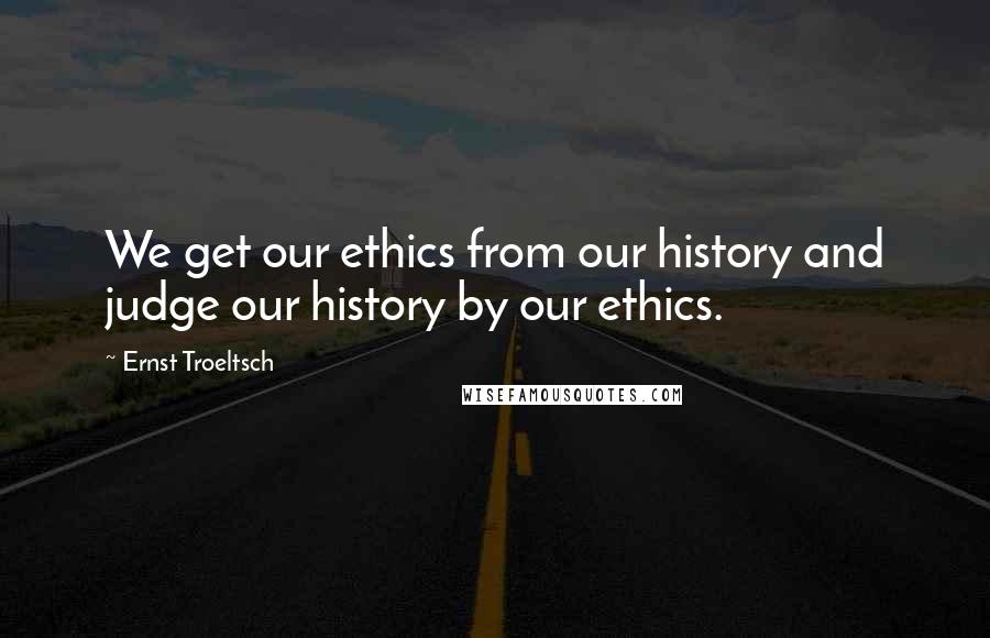 Ernst Troeltsch Quotes: We get our ethics from our history and judge our history by our ethics.