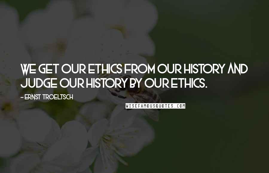 Ernst Troeltsch Quotes: We get our ethics from our history and judge our history by our ethics.