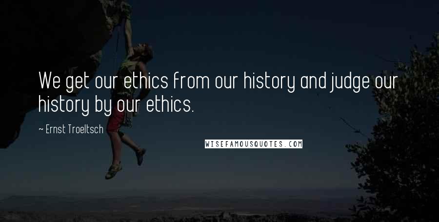 Ernst Troeltsch Quotes: We get our ethics from our history and judge our history by our ethics.