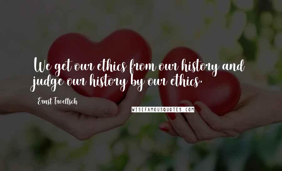 Ernst Troeltsch Quotes: We get our ethics from our history and judge our history by our ethics.