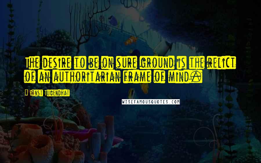 Ernst Tugendhat Quotes: The desire to be on sure ground is the relict of an authoritarian frame of mind.