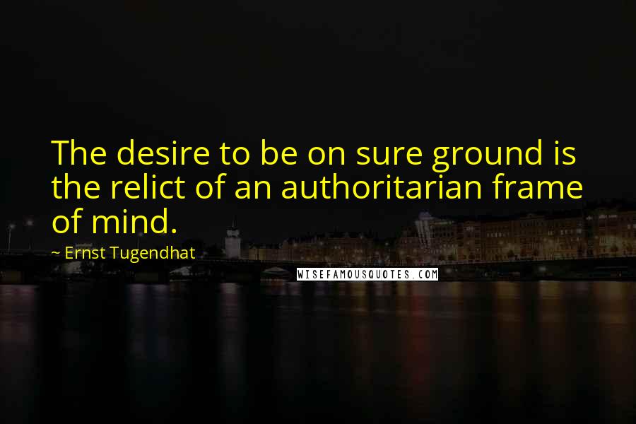 Ernst Tugendhat Quotes: The desire to be on sure ground is the relict of an authoritarian frame of mind.