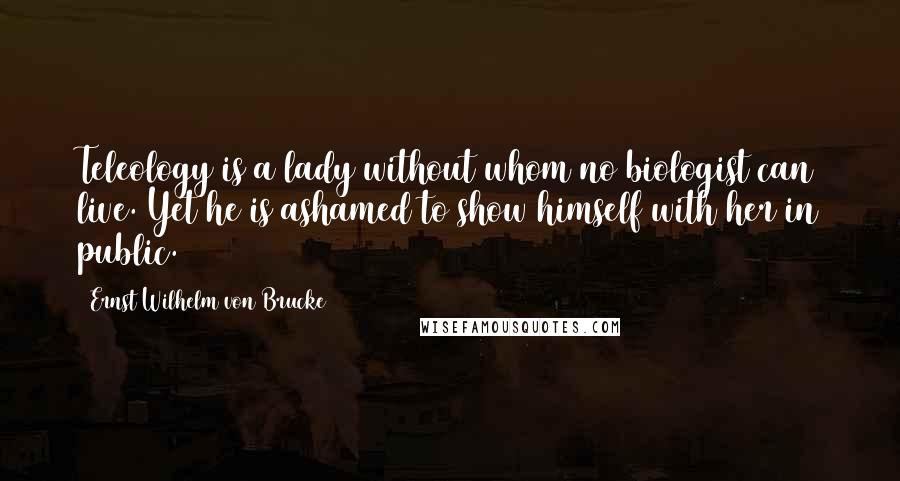 Ernst Wilhelm Von Brucke Quotes: Teleology is a lady without whom no biologist can live. Yet he is ashamed to show himself with her in public.