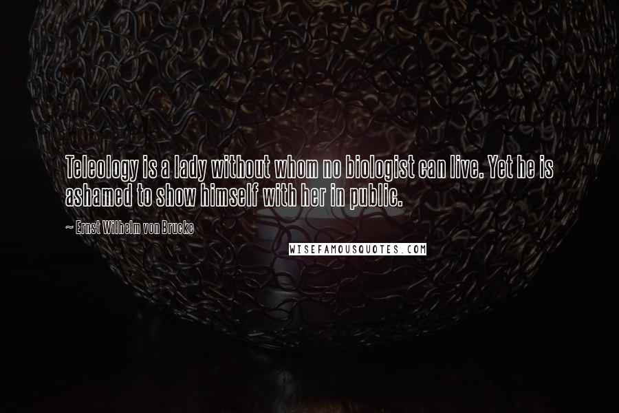 Ernst Wilhelm Von Brucke Quotes: Teleology is a lady without whom no biologist can live. Yet he is ashamed to show himself with her in public.