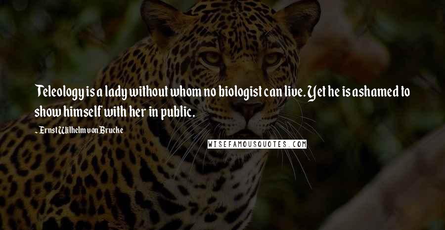 Ernst Wilhelm Von Brucke Quotes: Teleology is a lady without whom no biologist can live. Yet he is ashamed to show himself with her in public.