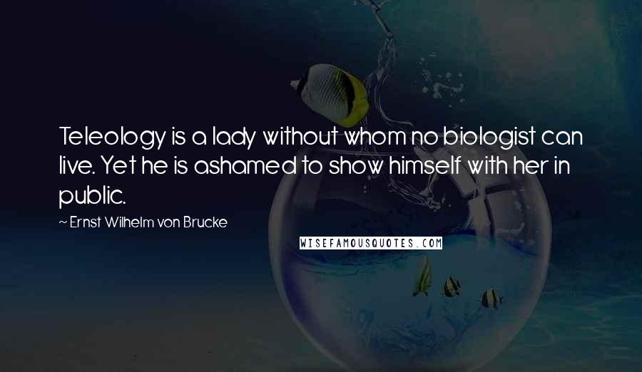 Ernst Wilhelm Von Brucke Quotes: Teleology is a lady without whom no biologist can live. Yet he is ashamed to show himself with her in public.