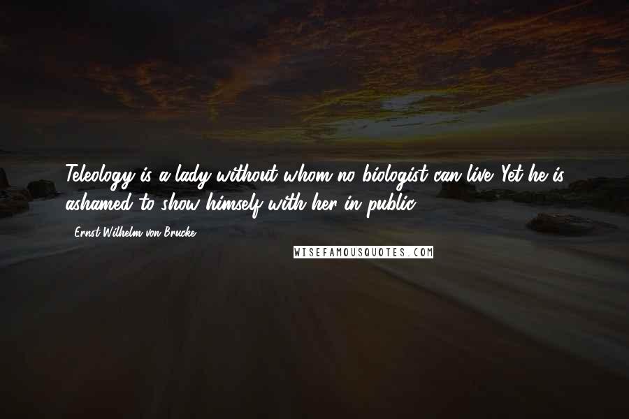 Ernst Wilhelm Von Brucke Quotes: Teleology is a lady without whom no biologist can live. Yet he is ashamed to show himself with her in public.