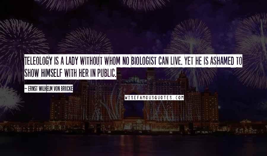 Ernst Wilhelm Von Brucke Quotes: Teleology is a lady without whom no biologist can live. Yet he is ashamed to show himself with her in public.