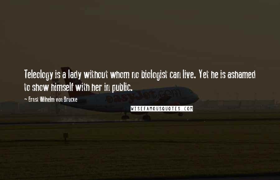 Ernst Wilhelm Von Brucke Quotes: Teleology is a lady without whom no biologist can live. Yet he is ashamed to show himself with her in public.