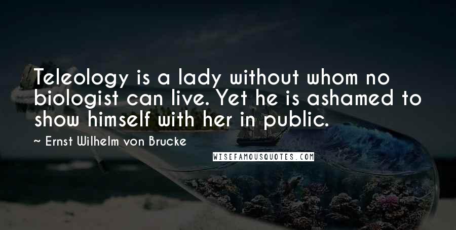 Ernst Wilhelm Von Brucke Quotes: Teleology is a lady without whom no biologist can live. Yet he is ashamed to show himself with her in public.