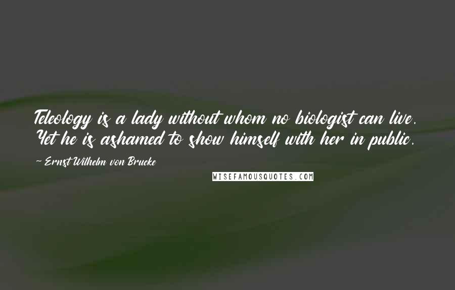 Ernst Wilhelm Von Brucke Quotes: Teleology is a lady without whom no biologist can live. Yet he is ashamed to show himself with her in public.