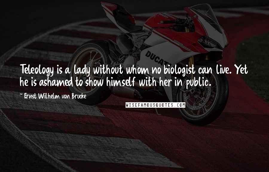 Ernst Wilhelm Von Brucke Quotes: Teleology is a lady without whom no biologist can live. Yet he is ashamed to show himself with her in public.