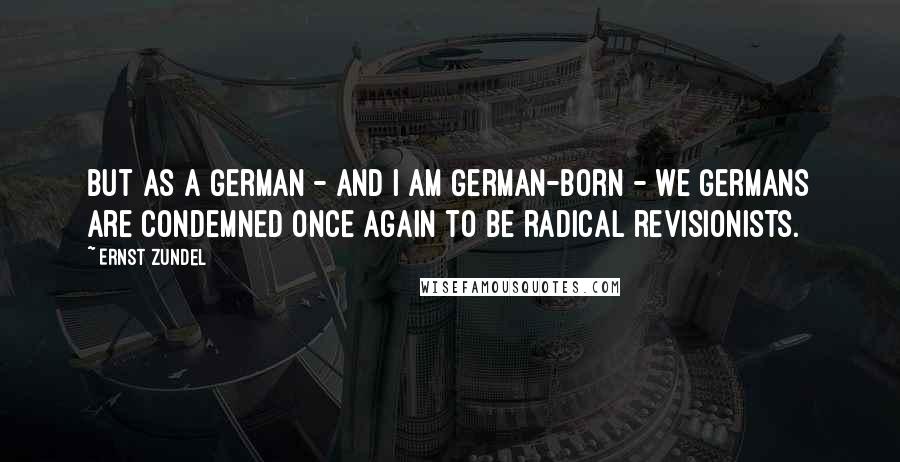 Ernst Zundel Quotes: But as a German - and I am German-born - we Germans are condemned once again to be radical revisionists.