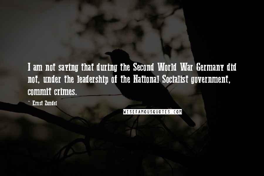 Ernst Zundel Quotes: I am not saying that during the Second World War Germany did not, under the leadership of the National Socialist government, commit crimes.