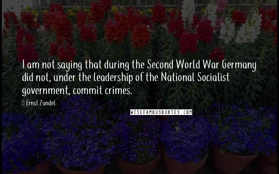 Ernst Zundel Quotes: I am not saying that during the Second World War Germany did not, under the leadership of the National Socialist government, commit crimes.